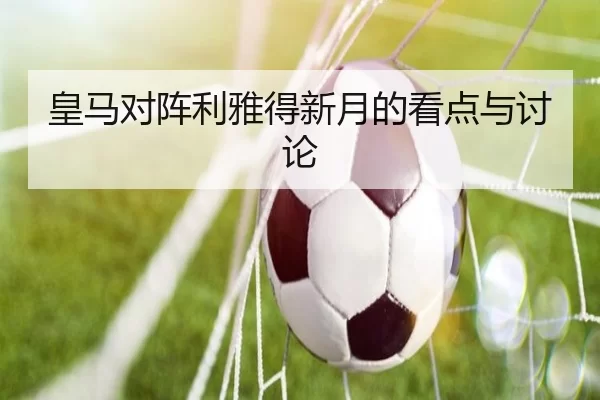 皇马对阵利雅得新月的看点与讨论